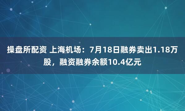 操盘所配资 上海机场：7月18日融券卖出1.18万股，融资融券余额10.4亿元