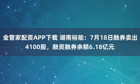 金管家配资APP下载 湖南裕能：7月18日融券卖出4100股，融资融券余额6.18亿元