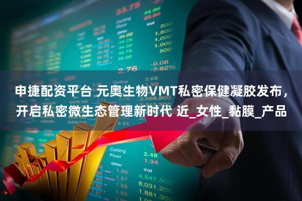 申捷配资平台 元奥生物VMT私密保健凝胶发布，开启私密微生态管理新时代 近_女性_黏膜_产品
