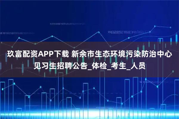 玖富配资APP下载 新余市生态环境污染防治中心见习生招聘公告_体检_考生_人员