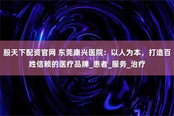 股天下配资官网 东莞康兴医院：以人为本，打造百姓信赖的医疗品牌_患者_服务_治疗