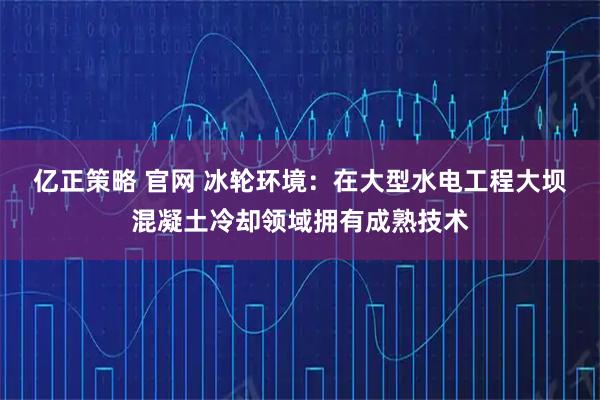 亿正策略 官网 冰轮环境：在大型水电工程大坝混凝土冷却领域拥有成熟技术
