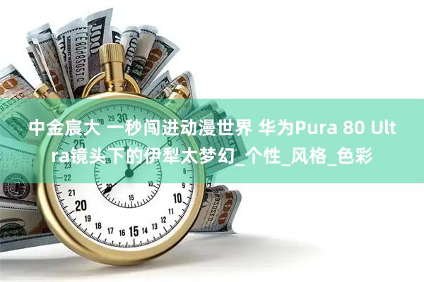 中金宸大 一秒闯进动漫世界 华为Pura 80 Ultra镜头下的伊犁太梦幻_个性_风格_色彩