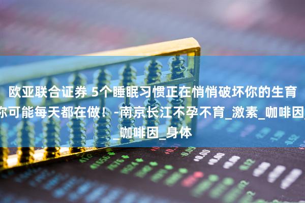 欧亚联合证券 5个睡眠习惯正在悄悄破坏你的生育力！你可能每天都在做！-南京长江不孕不育_激素_咖啡因_身体