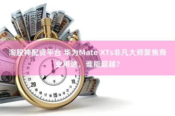 淘股神配资平台 华为Mate XTs非凡大师聚焦商业用途，谁能超越？