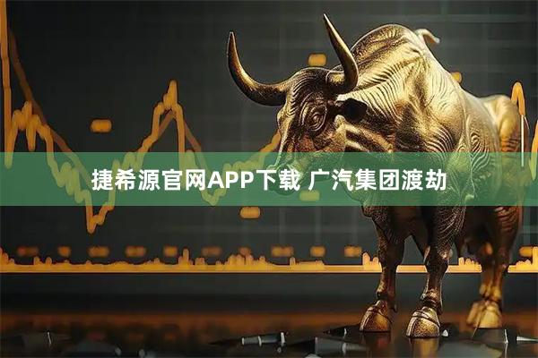 捷希源官网APP下载 广汽集团渡劫