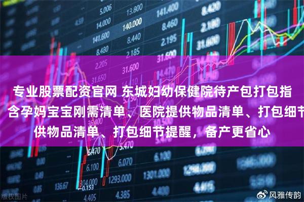 专业股票配资官网 东城妇幼保健院待产包打包指南：拒绝盲目采购！含孕妈宝宝刚需清单、医院提供物品清单、打包细节提醒，备产更省心