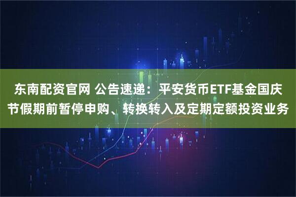 东南配资官网 公告速递：平安货币ETF基金国庆节假期前暂停申购、转换转入及定期定额投资业务