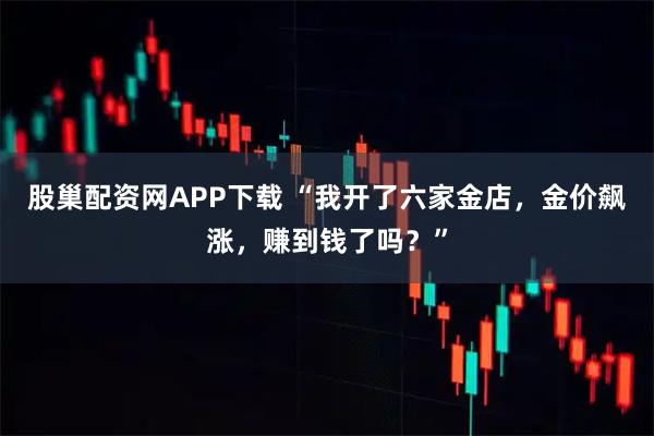 股巢配资网APP下载 “我开了六家金店，金价飙涨，赚到钱了吗？”