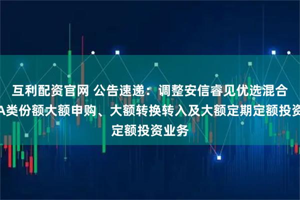 互利配资官网 公告速递：调整安信睿见优选混合基金A类份额大额申购、大额转换转入及大额定期定额投资业务
