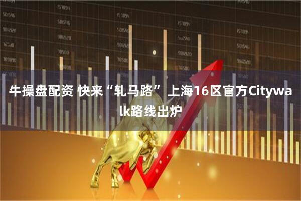 牛操盘配资 快来“轧马路” 上海16区官方Citywalk路线出炉