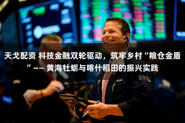 天戈配资 科技金融双轮驱动，筑牢乡村“粮仓金盾”—— 黄海牡蛎与喀什稻田的振兴实践