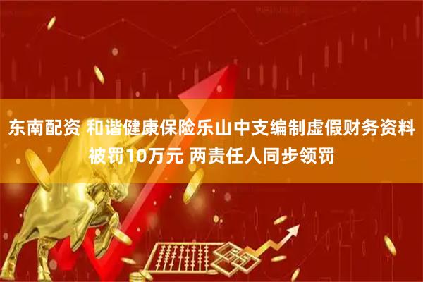 东南配资 和谐健康保险乐山中支编制虚假财务资料被罚10万元 两责任人同步领罚