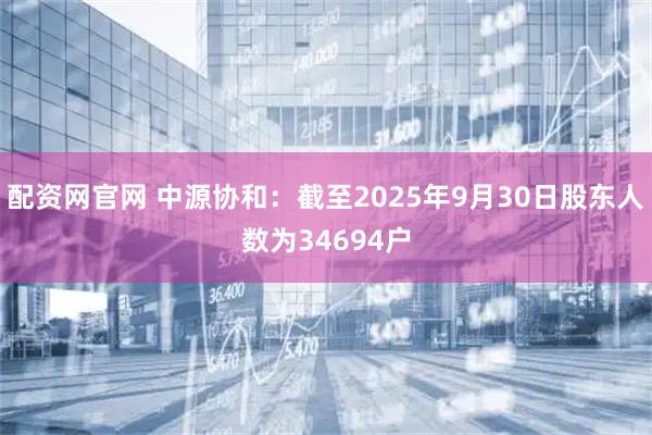配资网官网 中源协和：截至2025年9月30日股东人数为34694户