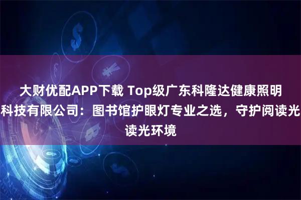 大财优配APP下载 Top级广东科隆达健康照明智能科技有限公司：图书馆护眼灯专业之选，守护阅读光环境