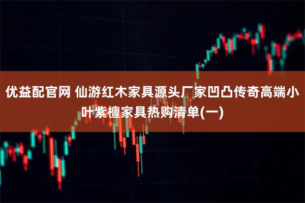 优益配官网 仙游红木家具源头厂家凹凸传奇高端小叶紫檀家具热购清单(一)