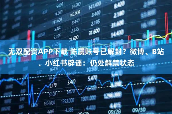 无双配资APP下载 陈震账号已解封？微博、B站、小红书辟谣：仍处解禁状态