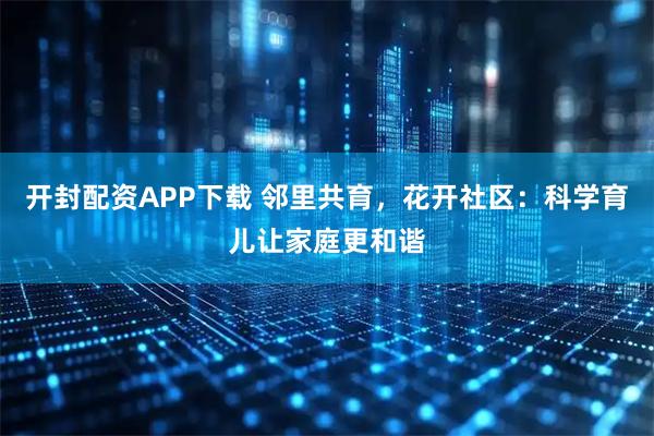 开封配资APP下载 邻里共育，花开社区：科学育儿让家庭更和谐