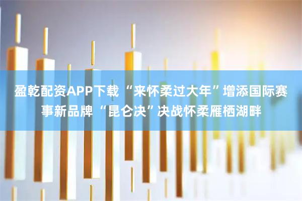 盈乾配资APP下载 “来怀柔过大年”增添国际赛事新品牌 “昆仑决”决战怀柔雁栖湖畔