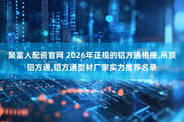 聚富人配资官网 2026年正规的铝方通格栅,吊顶铝方通,铝方通型材厂家实力推荐名录