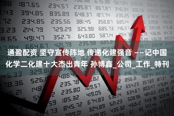 通盈配资 坚守宣传阵地 传递化建强音 ——记中国化学二化建十大杰出青年 孙博鑫_公司_工作_特刊