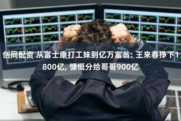 创同配资 从富士康打工妹到亿万富翁: 王来春挣下1800亿, 慷慨分给哥哥900亿