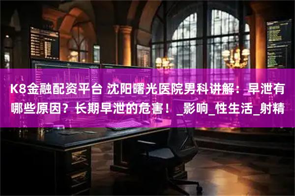 K8金融配资平台 沈阳曙光医院男科讲解：早泄有哪些原因？长期早泄的危害！_影响_性生活_射精
