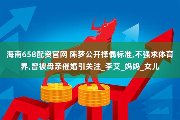 海南658配资官网 陈梦公开择偶标准,不强求体育界,曾被母亲催婚引关注_李艾_妈妈_女儿