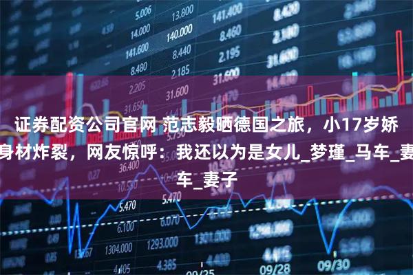 证券配资公司官网 范志毅晒德国之旅，小17岁娇妻身材炸裂，网友惊呼：我还以为是女儿_梦瑾_马车_妻子
