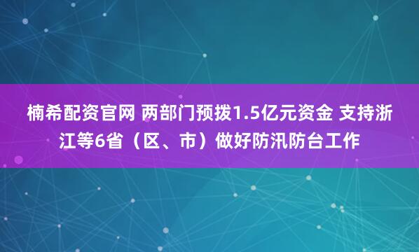 楠希配资官网 两部门预拨1.5亿元资金 支持浙江等6省（区、市）做好防汛防台工作