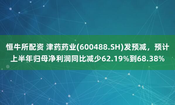 恒牛所配资 津药药业(600488.SH)发预减，预计上半年归母净利润同比减少62.19%到68.38%