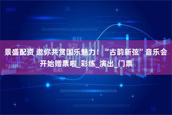 景盛配资 邀你共赏国乐魅力!“古韵新弦”音乐会开始赠票啦_彩练_演出_门票