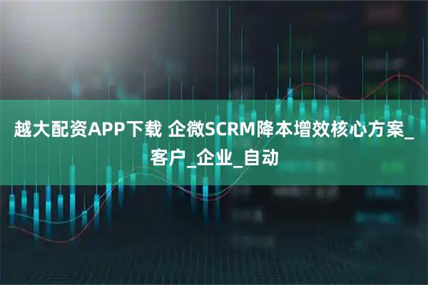 越大配资APP下载 企微SCRM降本增效核心方案_客户_企业_自动