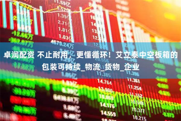 卓润配资 不止耐用,更懂循环!艾立泰中空板箱的包装可持续_物流_货物_企业