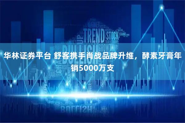 华林证券平台 舒客携手肖战品牌升维，酵素牙膏年销5000万支