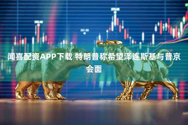 闻喜配资APP下载 特朗普称希望泽连斯基与普京会面