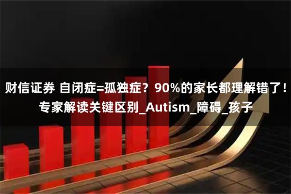 财信证券 自闭症=孤独症?90%的家长都理解错了!专家解读关键区别_Autism_障碍_孩子