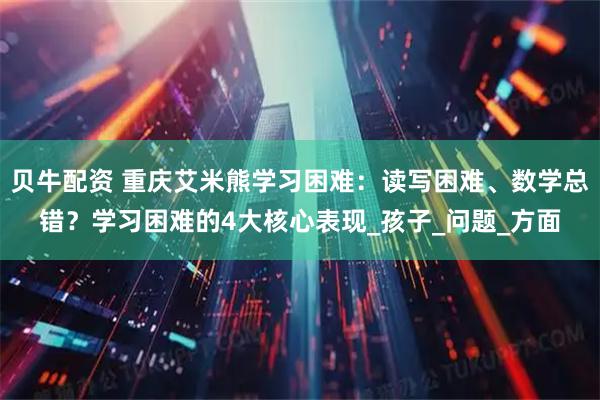 贝牛配资 重庆艾米熊学习困难:读写困难、数学总错?学习困难的4大核心表现_孩子_问题_方面
