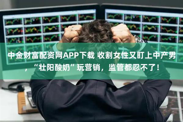 中金财富配资网APP下载 收割女性又盯上中产男，“壮阳酸奶”玩营销，监管都忍不了！