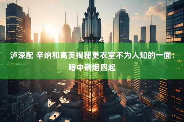 泸深配 辛纳和高芙揭秘更衣室不为人知的一面：暗中硝烟四起
