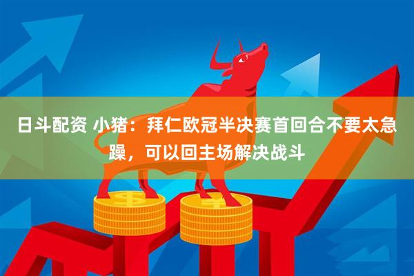 日斗配资 小猪：拜仁欧冠半决赛首回合不要太急躁，可以回主场解决战斗